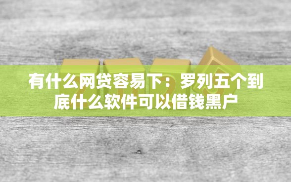 有什么网贷容易下：罗列五个到底什么软件可以借钱黑户