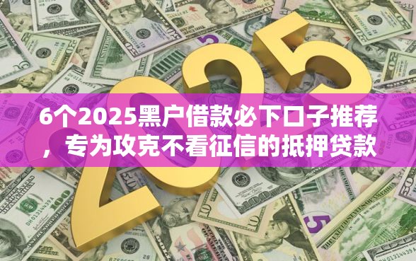 6个2025黑户借款必下口子推荐，专为攻克不看征信的抵押贷款利率难题