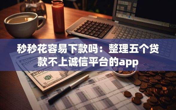 秒秒花容易下款吗：整理五个贷款不上诚信平台的app