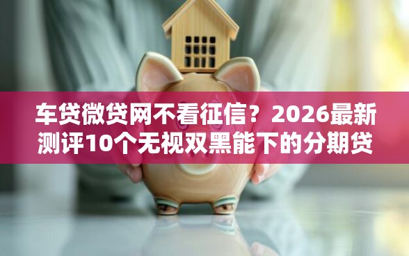车贷微贷网不看征信？2026最新测评10个无视双黑能下的分期贷