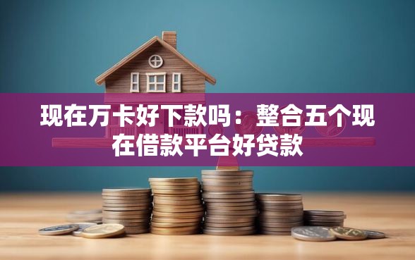 现在万卡好下款吗：整合五个现在借款平台好贷款