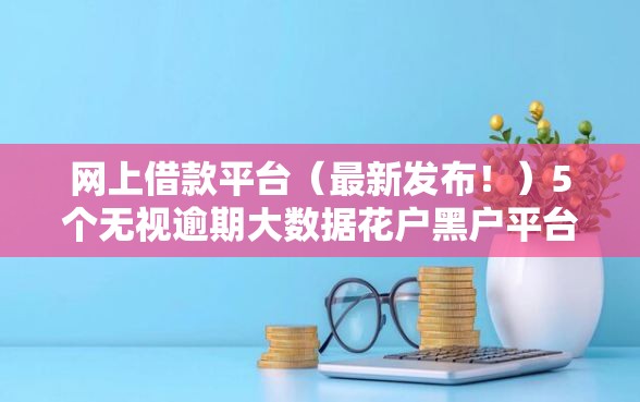 网上借款平台（最新发布！）5个无视逾期大数据花户黑户平台
