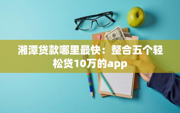 湘潭贷款哪里最快：整合五个轻松贷10万的app