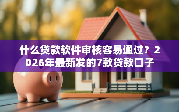什么贷款软件审核容易通过？2026年最新发的7款贷款口子