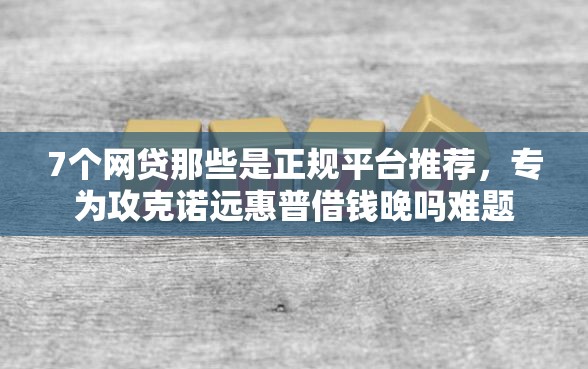 7个网贷那些是正规平台推荐，专为攻克诺远惠普借钱晚吗难题