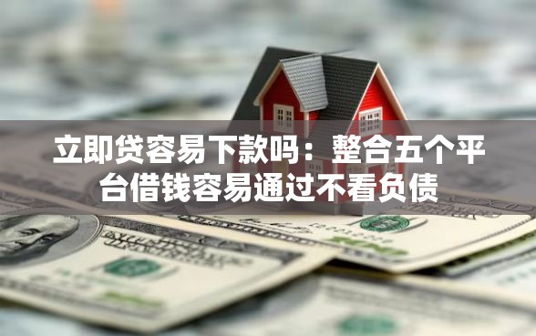 立即贷容易下款吗：整合五个平台借钱容易通过不看负债