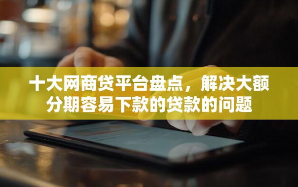 十大网商贷平台盘点，解决大额分期容易下款的贷款的问题