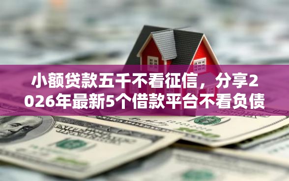 小额贷款五千不看征信，分享2026年最新5个借款平台不看负债容易借钱