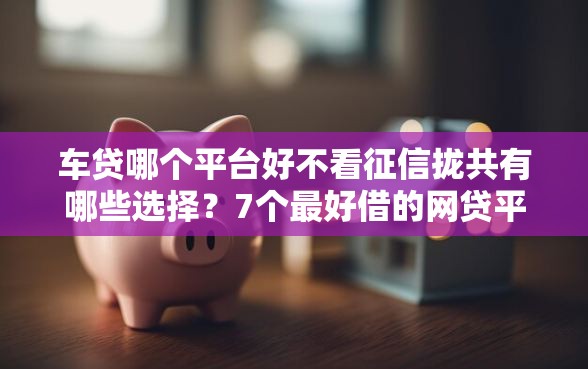 车贷哪个平台好不看征信拢共有哪些选择？7个最好借的网贷平台详解