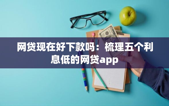 网贷现在好下款吗：梳理五个利息低的网贷app