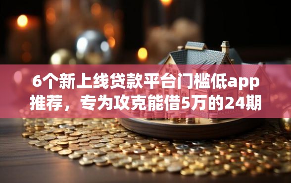 6个新上线贷款平台门槛低app推荐，专为攻克能借5万的24期的正规网贷吗难题