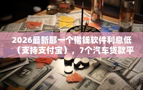 2026最新那一个借钱软件利息低（支持支付宝），7个汽车贷款平台排名不分先后前十无私分享