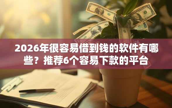 2026年很容易借到钱的软件有哪些？推荐6个容易下款的平台