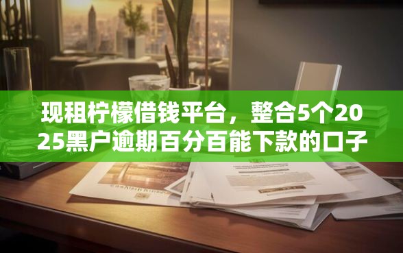 现租柠檬借钱平台，整合5个2025黑户逾期百分百能下款的口子