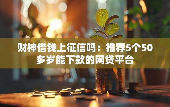 财神借钱上征信吗：推荐5个50多岁能下款的网贷平台