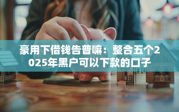 豪用下借钱告普嘛:整合五个2025年黑户可以下款的口子 豪用下借钱告普嘛:整合五个2025年黑户可以下款的口子