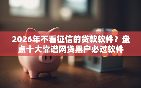 2026年不看征信的贷款软件？盘点十大靠谱网贷黑户必过软件