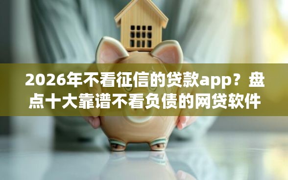 2026年不看征信的贷款app？盘点十大靠谱不看负债的网贷软件