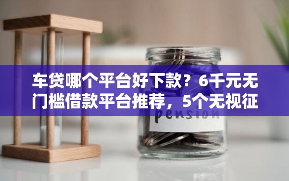车贷哪个平台好下款？6千元无门槛借款平台推荐，5个无视征信大数据当前逾期下款的口子盘点