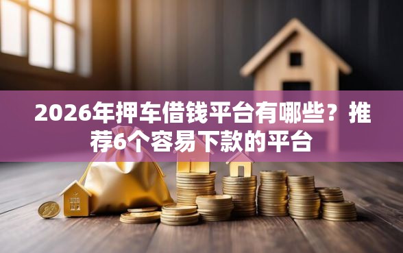 2026年押车借钱平台有哪些？推荐6个容易下款的平台