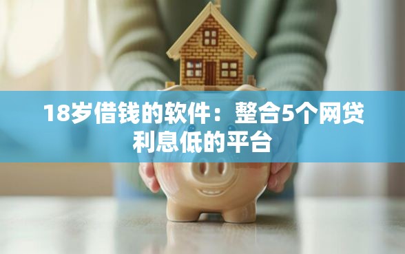 18岁借钱的软件：整合5个网贷利息低的平台