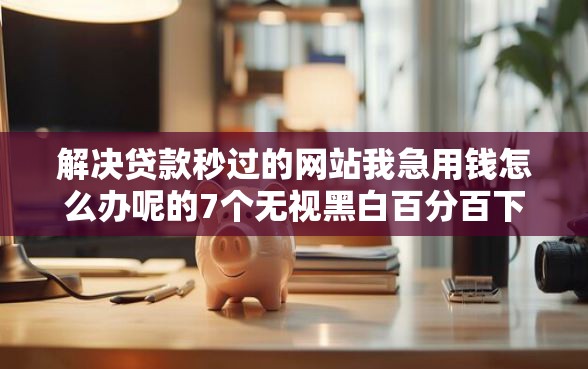 解决贷款秒过的网站我急用钱怎么办呢的7个无视黑白百分百下款的借款平台分享