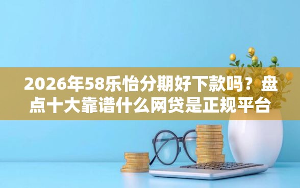 2026年58乐怡分期好下款吗？盘点十大靠谱什么网贷是正规平台