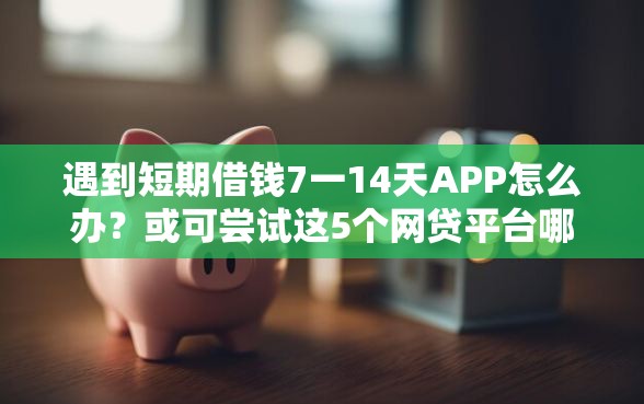 遇到短期借钱7一14天APP怎么办？或可尝试这5个网贷平台哪些靠谱