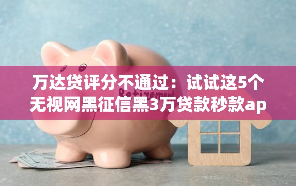 万达贷评分不通过：试试这5个无视网黑征信黑3万贷款秒款app名单