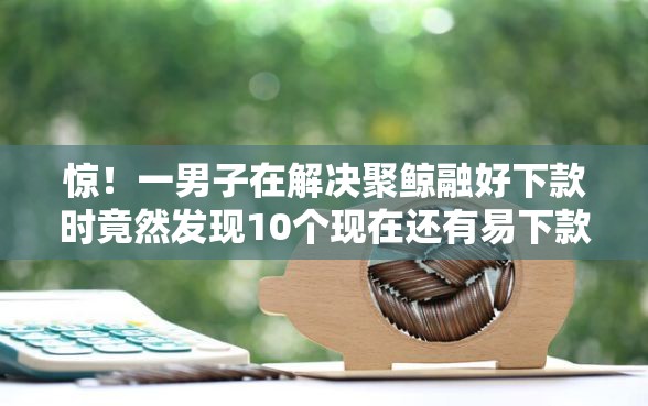 惊！一男子在解决聚鲸融好下款时竟然发现10个现在还有易下款的平台，事后分享了出来