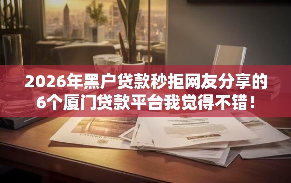 2026年黑户贷款秒拒网友分享的6个厦门贷款平台我觉得不错！