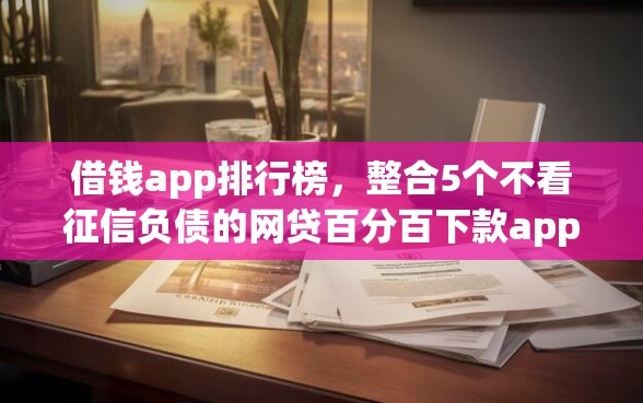 借钱app排行榜，整合5个不看征信负债的网贷百分百下款app