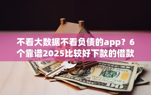 不看大数据不看负债的app？6个靠谱2025比较好下款的借款平台推荐