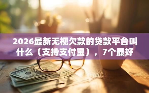 2026最新无视欠款的贷款平台叫什么（支持支付宝），7个最好借钱的平台无私分享