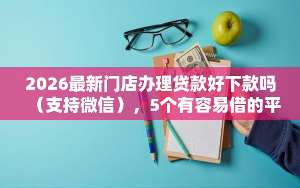 2026最新门店办理贷款好下款吗（支持微信），5个有容易借的平台嘛无私分享
