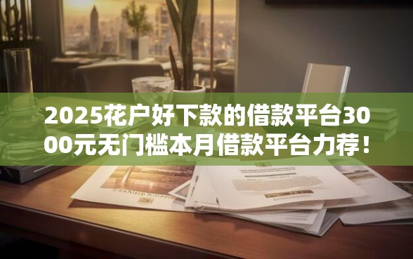 2025花户好下款的借款平台3000元无门槛本月借款平台力荐！分享小额网贷口子3000元无门槛借款