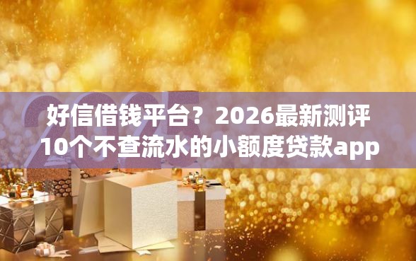 好信借钱平台？2026最新测评10个不查流水的小额度贷款app
