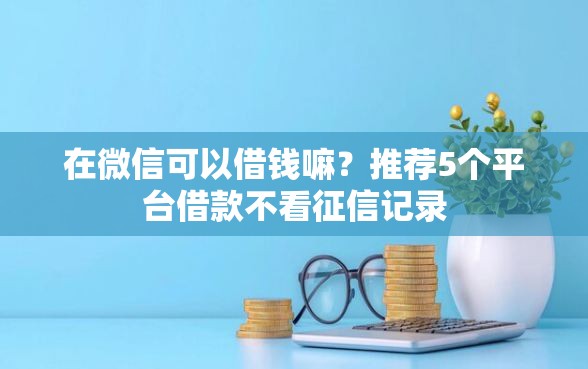 在微信可以借钱嘛？推荐5个平台借款不看征信记录