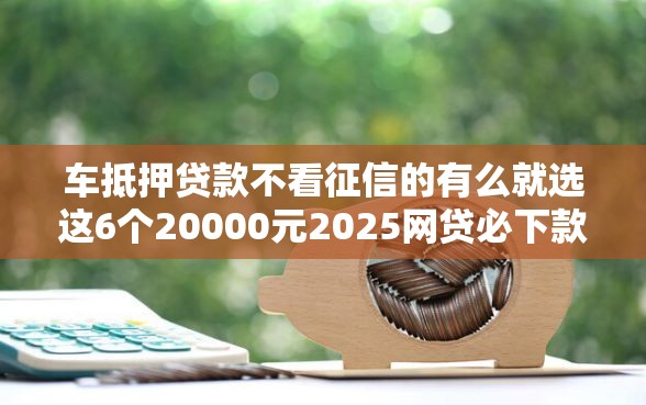 车抵押贷款不看征信的有么就选这6个20000元2025网贷必下款口子