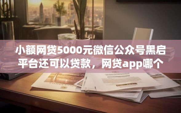 小额网贷5000元微信公众号黑启平台还可以贷款，网贷app哪个利息低好下款的7个平台介绍