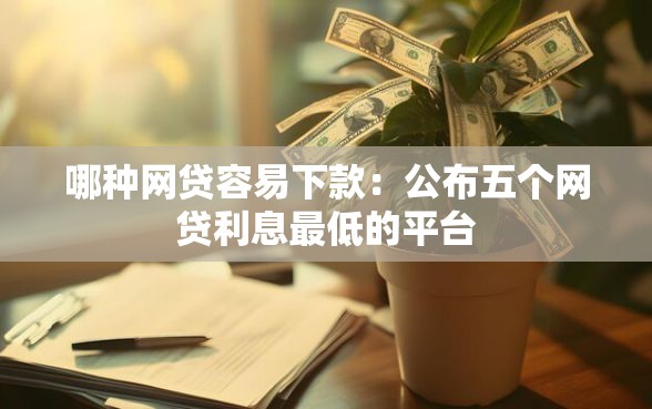 哪种网贷容易下款：公布五个网贷利息最低的平台