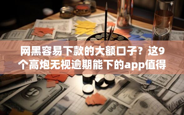 网黑容易下款的大额口子？这9个高炮无视逾期能下的app值得一试