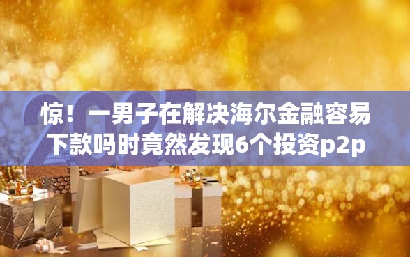 惊！一男子在解决海尔金融容易下款吗时竟然发现6个投资p2p网贷平台，事后分享了出来