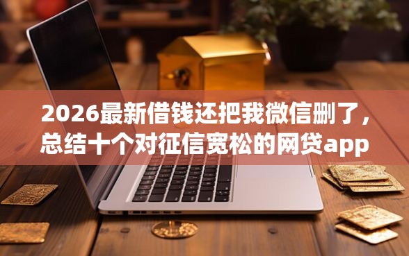 2026最新借钱还把我微信删了，总结十个对征信宽松的网贷app！