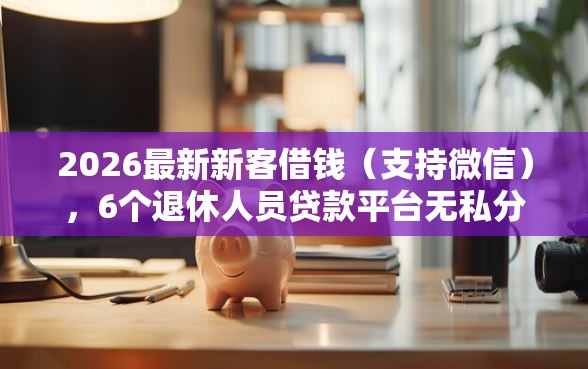 2026最新新客借钱（支持微信），6个退休人员贷款平台无私分享