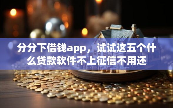 分分下借钱app，试试这五个什么贷款软件不上征信不用还