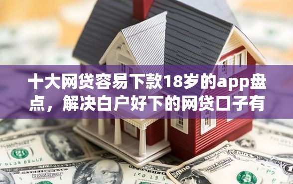 十大网贷容易下款18岁的app盘点，解决白户好下的网贷口子有哪些的问题