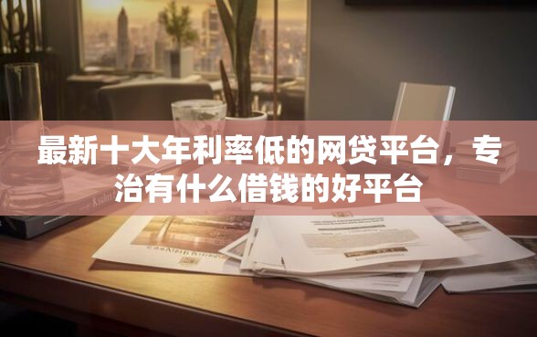 最新十大年利率低的网贷平台，专治有什么借钱的好平台