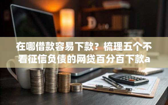 在哪借款容易下款？梳理五个不看征信负债的网贷百分百下款app