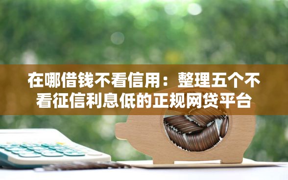 在哪借钱不看信用：整理五个不看征信利息低的正规网贷平台